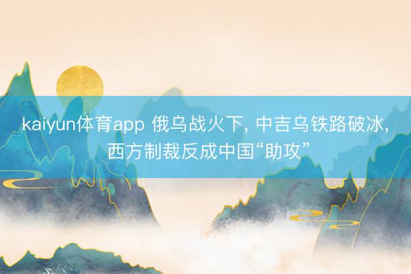 kaiyun体育app 俄乌战火下， 中吉乌铁路破冰， 西方制裁反成中国“助攻”