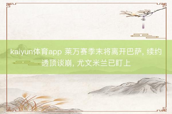 kaiyun体育app 莱万赛季末将离开巴萨， 续约透顶谈崩， 尤文米兰已盯上