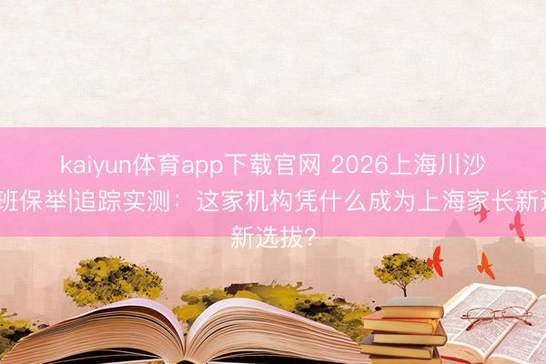 kaiyun体育app下载官网 2026上海川沙暑假班保举|追踪实测：这家机构凭什么成为上海家长新选拔？