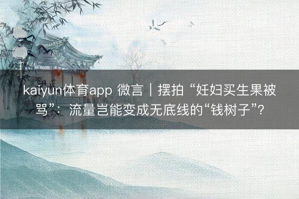 kaiyun体育app 微言｜摆拍 “妊妇买生果被骂”：流量岂能变成无底线的“钱树子”？