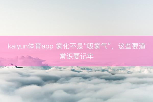 kaiyun体育app 雾化不是“吸雾气”，这些要道常识要记牢
