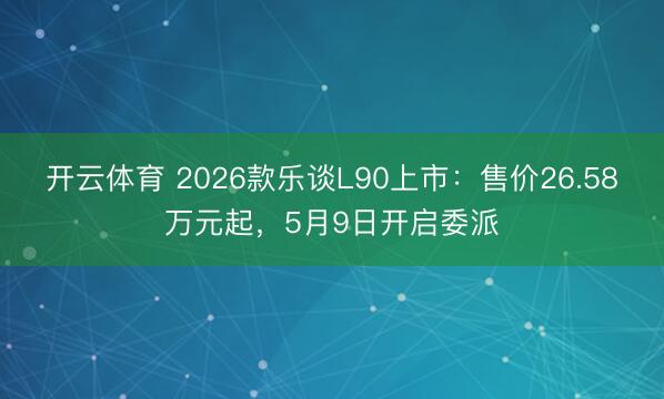 开云体育 2026款乐谈L90上市：售价26.58万元起，5月9日开启委派