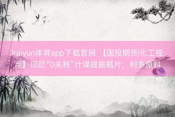 kaiyun体育app下载官网 【国投期货|化工视点】印尼“0关税”计谋提振瓶片，利多原料