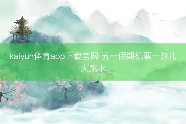 kaiyun体育app下载官网 五一假期机票一忽儿大跳水