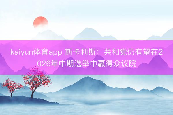 kaiyun体育app 斯卡利斯：共和党仍有望在2026年中期选举中赢得众议院