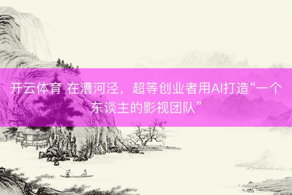 开云体育 在漕河泾，超等创业者用AI打造“一个东谈主的影视团队”
